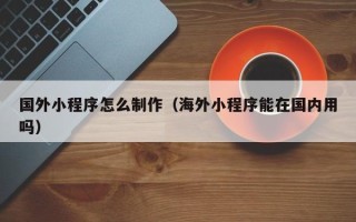 林芝国外小程序怎么制作（海外小程序能在国内用吗）