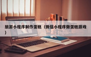 林芝旅游小程序制作蛋糕（微信小程序做蛋糕游戏）